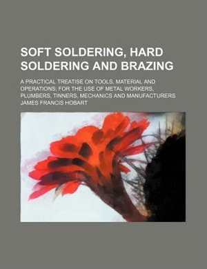 Soft soldering, hard soldering and brazing; a practical treatise on tools, material and operations for the use of metal workers, plumbers, tinners, mechanics and manufacturers