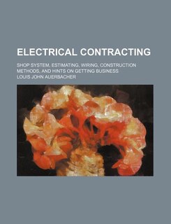 Electrical Contracting; Shop System, Estimating, Wiring, Construction Methods, and Hints on Getting Business