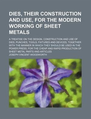 Dies, their construction and use, for the modern working of sheet metals; a treatise on the design, construction and use of dies, punches, tools, fixtures and devices, together with the manner in which they should be used in the power press, for the cheap
