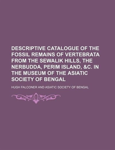 Descriptive catalogue of the fossil remains of vertebrata from the Sewalik Hills, the Nerbudda, Perim Island, &c. in the museum of the Asiatic society of Bengal