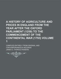 A History of Agriculture and Prices in England from the year after the Oxford Parliament (1259) to the commencement of the Continental War (1793) Volume 1 ; Compiled entirely from original and contemporaneous records