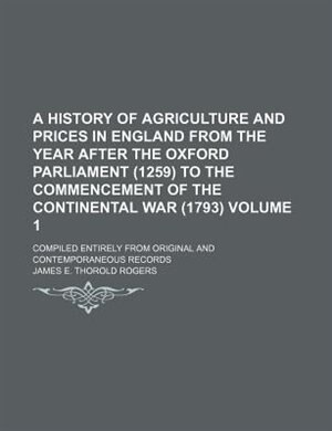 A History of Agriculture and Prices in England from the year after the Oxford Parliament (1259) to the commencement of the Continental War (1793) Volume 1 ; Compiled entirely from original and contemporaneous records