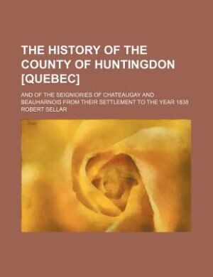 Couverture_The history of the county of Huntingdon [Quebec]; and of the seigniories of Chateaugay and Beauharnois from their settlement to the year 1838
