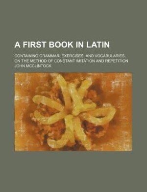 A first book in Latin; containing grammar, exercises, and vocabularies, on the method of constant imitation and repetition