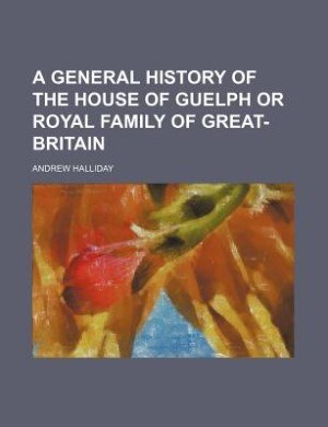 A general history of the house of Guelph or royal family of Great-Britain