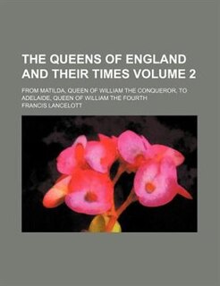 The queens of England and their times Volume 2; From Matilda, queen of William the Conqueror, to Adelaide, queen of William the Fourth