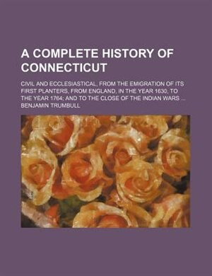 A complete history of Connecticut; civil and ecclesiastical, from the emigration of its first planters, from England, in the year 1630, to the year 1764 and to the close of the Indian wars