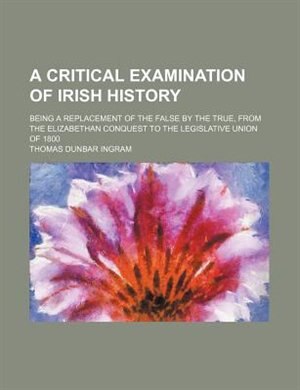 Front cover_A critical examination of Irish history; being a replacement of the false by the true, from the Elizabethan conquest to the legislative union of 1800