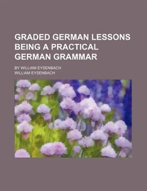 Graded German lessons being a practical German grammar; By William Eysenbach