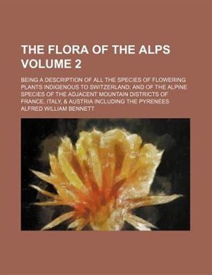 The flora of the Alps; being a description of all the species of flowering plants indigenous to Switzerland and of the Alpine species of the adjacent mountain districts of France, Italy, & Austria including the Pyrenees Volume 2