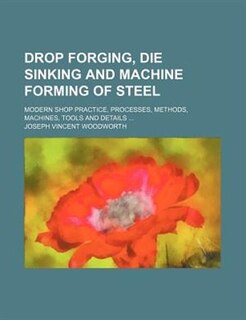 Drop forging, die sinking and machine forming of steel; modern shop practice, processes, methods, machines, tools and details