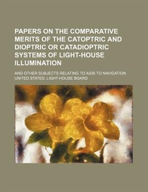 Papers on the comparative merits of the catoptric and dioptric or catadioptric systems of light-house illumination; and other subjects relating to aids to navigation