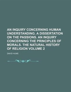An inquiry concerning human understanding. A dissertation on the passions. An inquiry concerning the principles of morals. The natural history of religion Volume 2