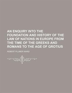 An Enquiry Into The Foundation And History Of The Law Of Nations In Europe From The Time Of The Greeks And Romans To The Age Of Grotius