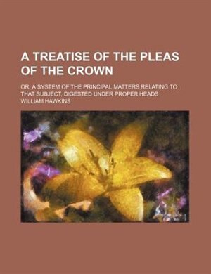 A treatise of the pleas of the crown; or, A system of the principal matters relating to that subject, digested under proper heads