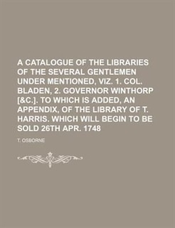 Front cover_A catalogue of the libraries of the several gentlemen under mentioned, viz. 1. Col. Bladen, 2. Governor Winthorp [&c.]. To which is added, an Appendix, of the library of T. Harris. Which will begin to be sold 26th Apr. 1748