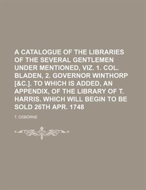 Front cover_A catalogue of the libraries of the several gentlemen under mentioned, viz. 1. Col. Bladen, 2. Governor Winthorp [&c.]. To which is added, an Appendix, of the library of T. Harris. Which will begin to be sold 26th Apr. 1748