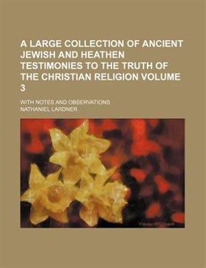 A large Collection of ancient Jewish and Heathen Testimonies to the Truth of the Christian Religion; with Notes and Observations Volume 3