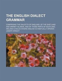 The English Dialect Grammar; Comprising the Dialects of England, of the Shetland and Orkney Islands, and of Those Parts of Scotland, Ireland & Wales W