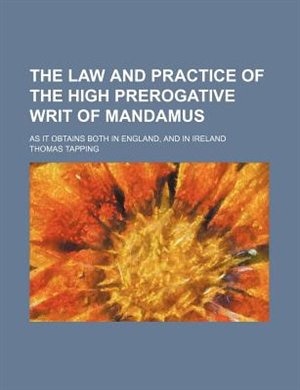 The law and practice of the high prerogative writ of mandamus; as it obtains both in England, and in Ireland