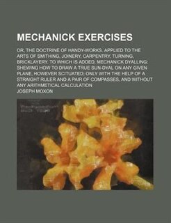 Mechanick Exercises; Or, The Doctrine Of Handy-works. Applied To The Arts Of Smithing, Joinery, Carpentry, Turning, Bricklayery. To Which Is Added, Mechanick Dyalling Shewing How To Draw A True Sun-dyal On Any Given Plane, However