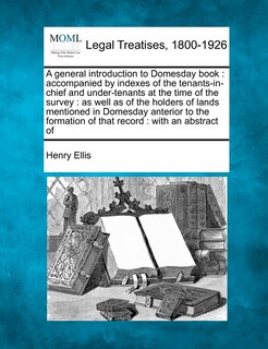 A general introduction to Domesday book: accompanied by indexes of the tenants-in-chief and under-tenants at the time of the survey: as well as of the holders of lands mentioned in Domesday anterior to the formation of that record: with an abstract of