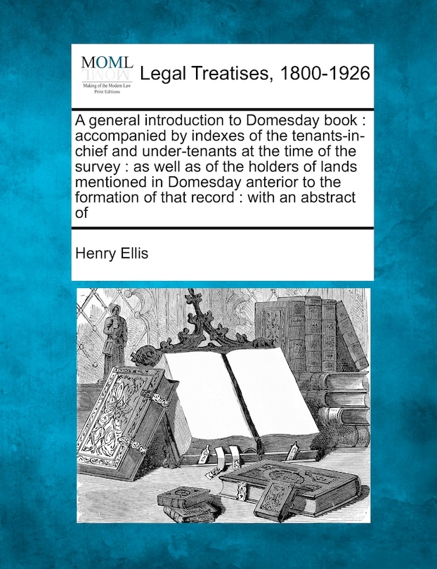 A general introduction to Domesday book: accompanied by indexes of the tenants-in-chief and under-tenants at the time of the survey: as well as of the holders of lands mentioned in Domesday anterior to the formation of that record: with an abstract of