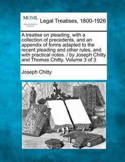 Front cover_A treatise on pleading, with a collection of precedents, and an appendix of forms adapted to the recent pleading and other rules, and with practical notes. / by Joseph Chitty and Thomas Chitty. Volume 3 of 3