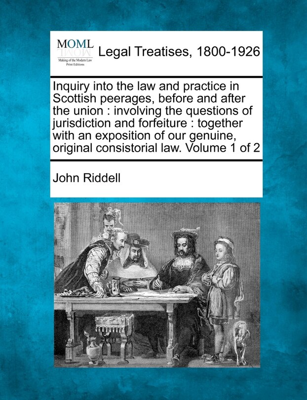 Inquiry into the law and practice in Scottish peerages, before and after the union: involving the questions of jurisdiction and forfeiture: together with an exposition of our genuine, original consistorial law. Volume 1 of 2