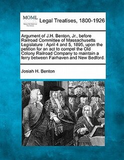 Argument of J.H. Benton, JR., Before Railroad Committee of Massachusetts Legislature: April 4 and 5, 1895, Upon the Petition for an ACT to Compel the Old Colony Railroad Company to Maintain a Ferry Between Fairhaven and New Bedford.