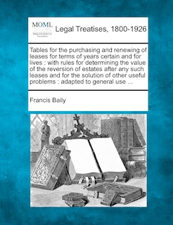 Tables for the Purchasing and Renewing of Leases for Terms of Years Certain and for Lives: With Rules for Determining the Value of the Reversion of Estates After Any Such Leases and for the Solution of Other Useful Problems: Adapted to General Use ...