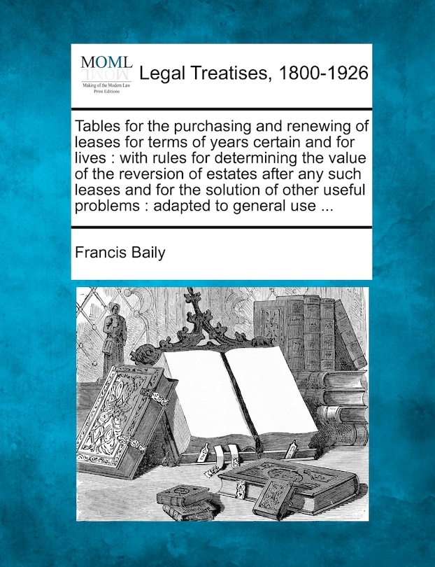 Tables for the Purchasing and Renewing of Leases for Terms of Years Certain and for Lives: With Rules for Determining the Value of the Reversion of Estates After Any Such Leases and for the Solution of Other Useful Problems: Adapted to General Use ...