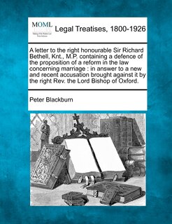 A letter to the right honourable Sir Richard Bethell, Knt., M.P. containing a defence of the proposition of a reform in the law concerning marriage: in answer to a new and recent accusation brought against it by the right Rev. the Lord Bishop of Oxford.