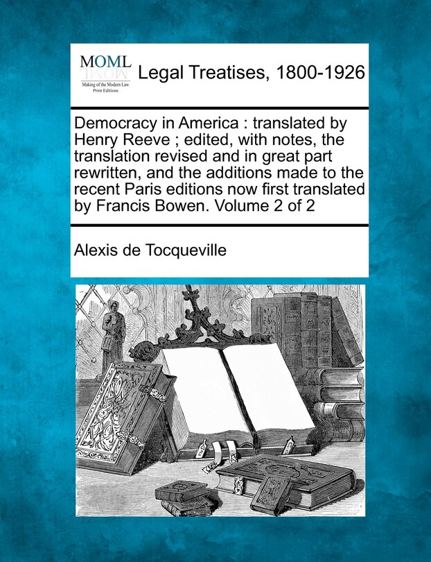 Democracy in America: translated by Henry Reeve; edited, with notes, the translation revised and in great part rewritten, and the additions made to the recent Paris editions now first translated by Francis Bowen. Volume 2 of 2