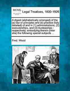 A Digest (alphabetically Arranged) Of The (a) Law Or Principles And (b) Practice (fully Detailed) Of And In (1) Administrations, (2) Executorships, And (3) Trusteeships: Respectively, Embodying Therein (inter Alia) The Following Special Subjects ... by Fred. Wood