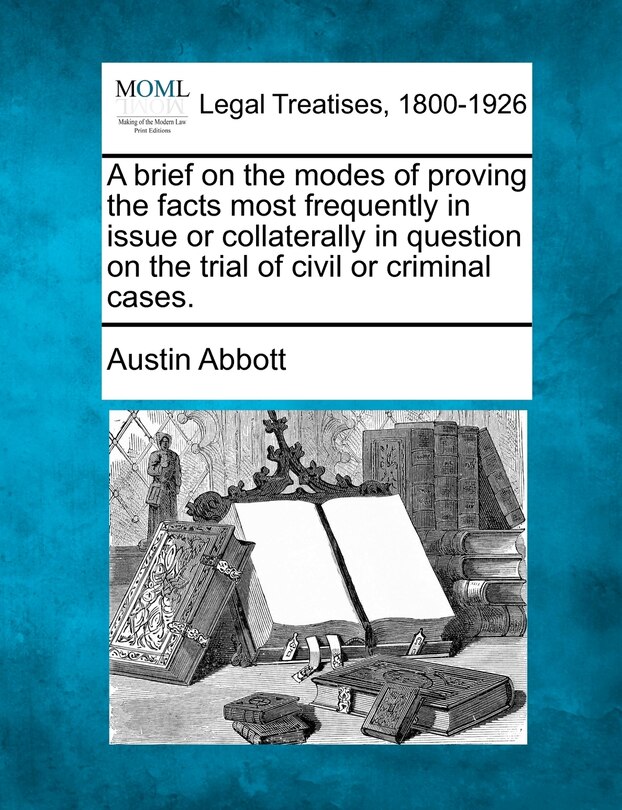 Front cover_A Brief On The Modes Of Proving The Facts Most Frequently In Issue Or Collaterally In Question On The Trial Of Civil Or Criminal Cases.