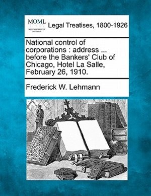 National Control Of Corporations: Address ... Before The Bankers' Club Of Chicago, Hotel La Salle, February 26, 1910.