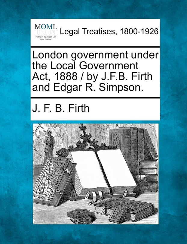 Front cover_London Government Under The Local Government Act, 1888 / By J.f.b. Firth And Edgar R. Simpson.