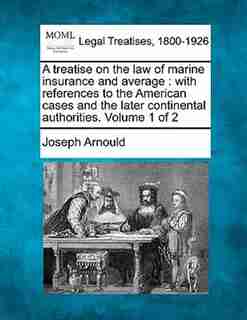 A Treatise On The Law Of Marine Insurance And Average: With References To The American Cases And The Later Continental Authorities. Volume 1 Of 2 by Joseph Arnould