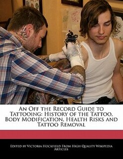 An Off The Record Guide To Tattooing: History Of The Tattoo, Body Modification, Health Risks And Tattoo Removal