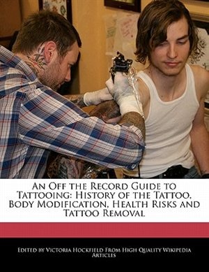 An Off The Record Guide To Tattooing: History Of The Tattoo, Body Modification, Health Risks And Tattoo Removal