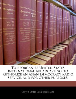 To Reorganize United States International Broadcasting, To Authorize An Asian Democracy Radio Service, And For Other Purposes.