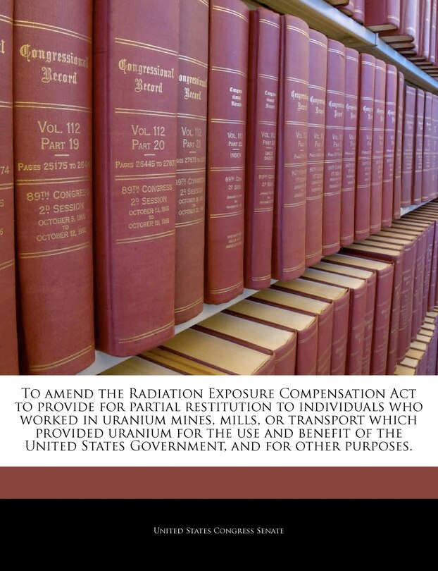 Couverture_To Amend The Radiation Exposure Compensation Act To Provide For Partial Restitution To Individuals Who Worked In Uranium Mines, Mills, Or Transport Which Provided Uranium For The Use And Benefit Of The United States Government, And For Other Purposes.