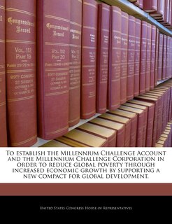 Front cover_To Establish The Millennium Challenge Account And The Millennium Challenge Corporation In Order To Reduce Global Poverty Through Increased Economic Growth By Supporting A New Compact For Global Development.