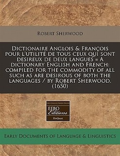 Dictionaire Anglois & François Pour L'utilité De Tous Ceux Qui Sont Desireux De Deux Langues = A Dictionary English And French: Compiled For The Commodity Of All Such As Are Desirous Of Both The Languages / By Robert Sherwood.