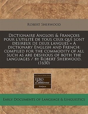 Dictionaire Anglois & François Pour L'utilité De Tous Ceux Qui Sont Desireux De Deux Langues = A Dictionary English And French: Compiled For The Commodity Of All Such As Are Desirous Of Both The Languages / By Robert Sherwood.