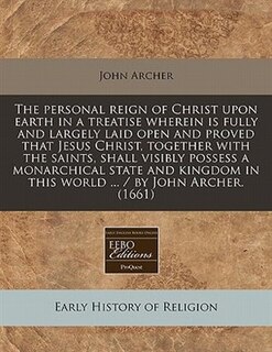 The Personal Reign Of Christ Upon Earth In A Treatise Wherein Is Fully And Largely Laid Open And Proved That Jesus Christ, Together With The Saints, Shall Visibly Possess A Monarchical State And Kingdom In This World ... / By John Archer. (1661)