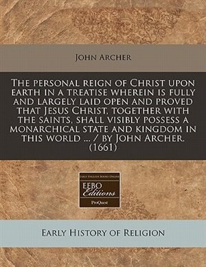 The Personal Reign Of Christ Upon Earth In A Treatise Wherein Is Fully And Largely Laid Open And Proved That Jesus Christ, Together With The Saints, Shall Visibly Possess A Monarchical State And Kingdom In This World ... / By John Archer. (1661)
