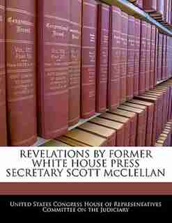 Revelations By Former White House Press Secretary Scott Mcclellan by United States Congress House Of Represen