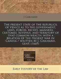 The Present State Of The Republick Of Venice As To The Government, Laws, Forces, Riches, Manners, Customes, Revenue, And Territory Of That Common-wealth: With A Relation Of The Present War In Candia / Written By J. Gailhard, Gent. (1669) de J Gailhard